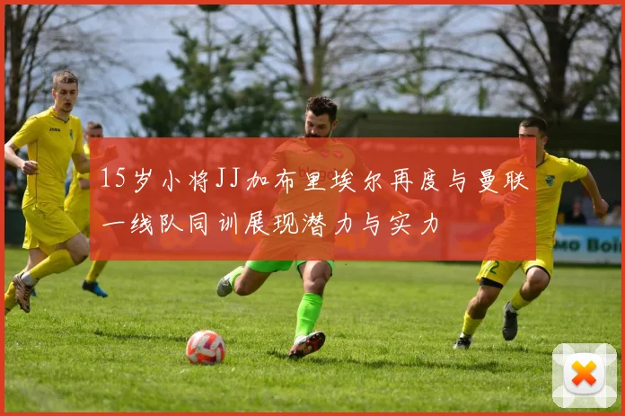 15岁小将JJ加布里埃尔再度与曼联一线队同训展现潜力与实力