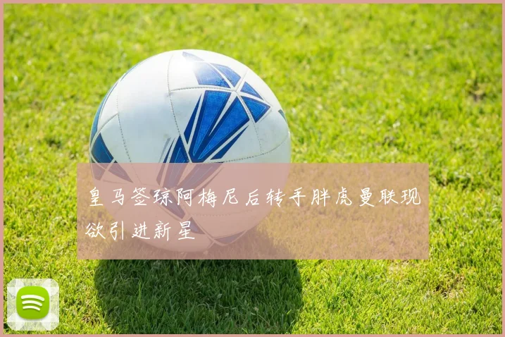 皇马签琼阿梅尼后转手胖虎曼联现欲引进新星