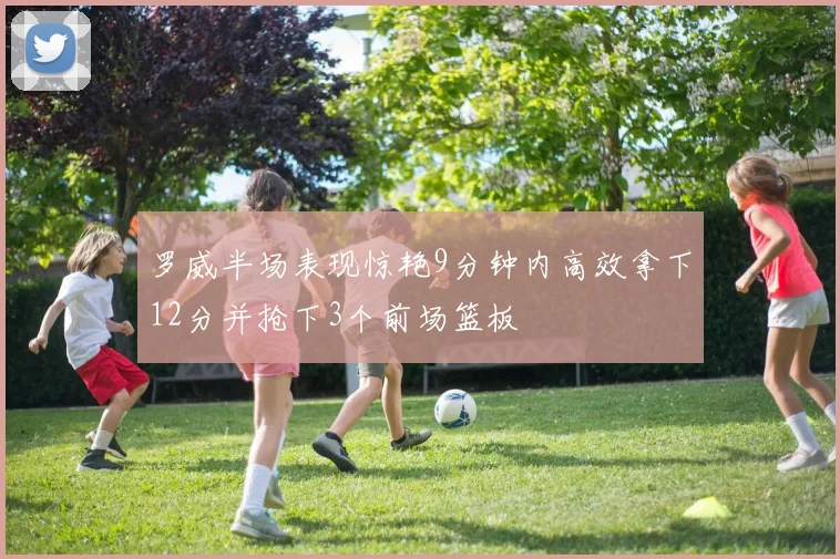 罗威半场表现惊艳9分钟内高效拿下12分并抢下3个前场篮板