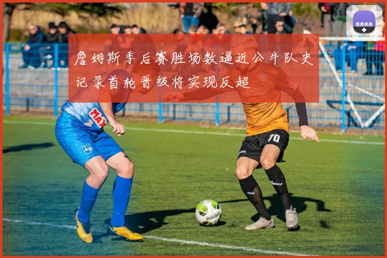 詹姆斯季后赛胜场数逼近公牛队史记录首轮晋级将实现反超