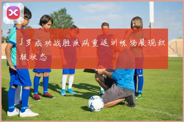 J罗成功战胜疾病重返训练场展现积极状态