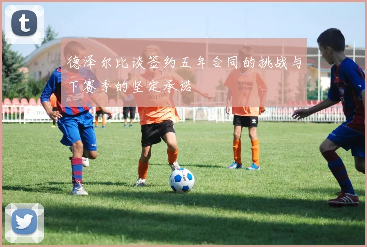 德泽尔比谈签约五年合同的挑战与下赛季的坚定承诺