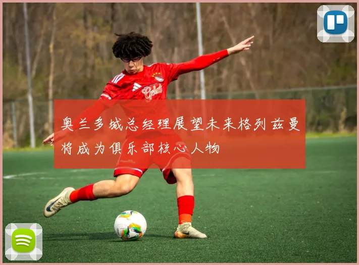 奥兰多城总经理展望未来格列兹曼将成为俱乐部核心人物