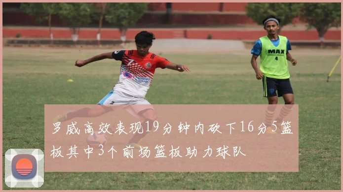 罗威高效表现19分钟内砍下16分5篮板其中3个前场篮板助力球队