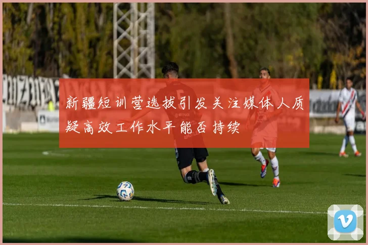 新疆短训营选拔引发关注媒体人质疑高效工作水平能否持续