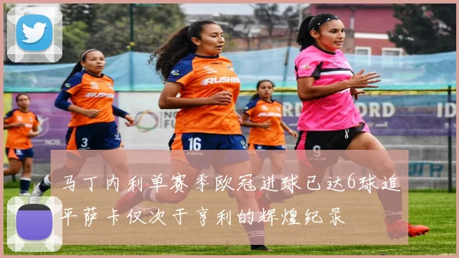 马丁内利单赛季欧冠进球已达6球追平萨卡仅次于亨利的辉煌纪录